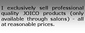 Text Box: I exclusively sell professional quality JOICO products (only available through salons) - all at reasonable prices.
